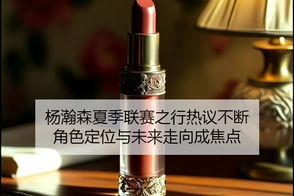 杨瀚森夏季联赛之行热议不断 角色定位与未来走向成焦点